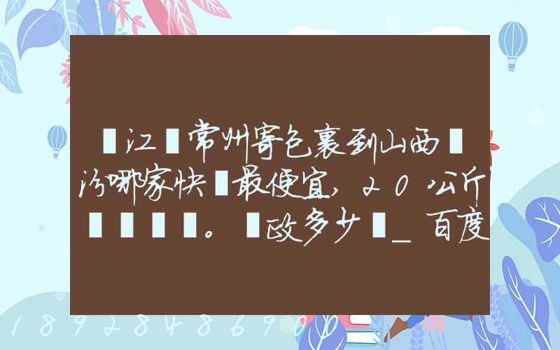 從江蘇常州寄包裹到山西臨汾哪家快遞最便宜,20公斤。郵政多少錢_百度...